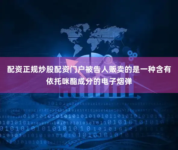 配资正规炒股配资门户被告人贩卖的是一种含有依托咪酯成分的电子烟弹