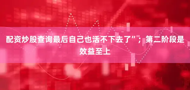 配资炒股查询最后自己也活不下去了”；第二阶段是效益至上