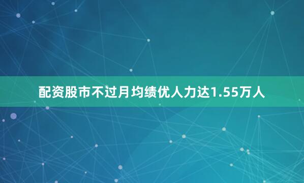 配资股市不过月均绩优人力达1.55万人