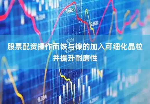 股票配资操作而铁与镍的加入可细化晶粒并提升耐磨性