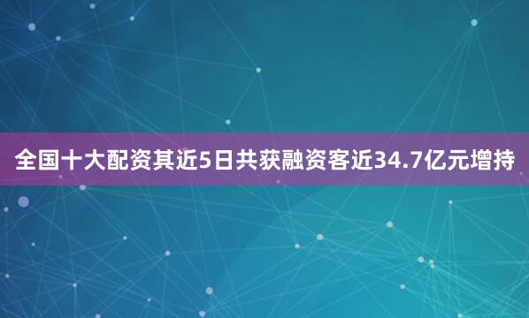 全国十大配资其近5日共获融资客近34.7亿元增持