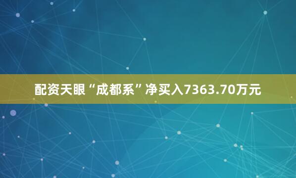 配资天眼“成都系”净买入7363.70万元