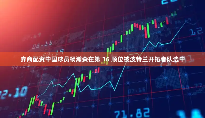 券商配资中国球员杨瀚森在第 16 顺位被波特兰开拓者队选中
