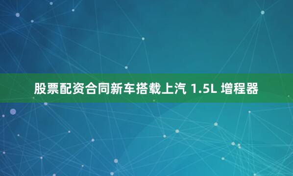 股票配资合同新车搭载上汽 1.5L 增程器