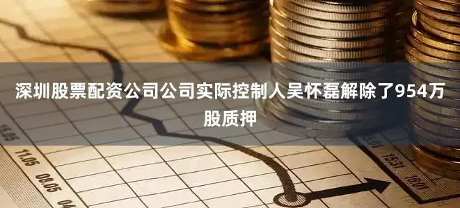 深圳股票配资公司公司实际控制人吴怀磊解除了954万股质押