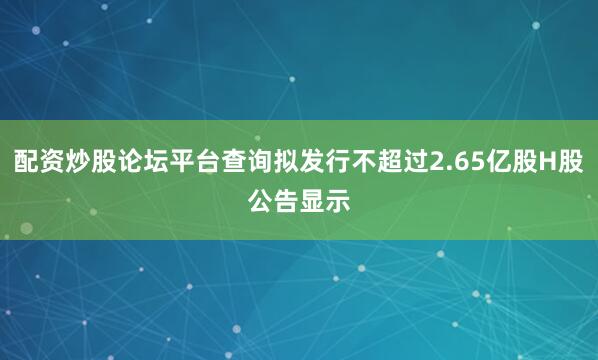 配资炒股论坛平台查询　　拟发行不超过2.65亿股H股　　公告显示