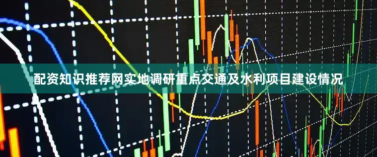 配资知识推荐网实地调研重点交通及水利项目建设情况