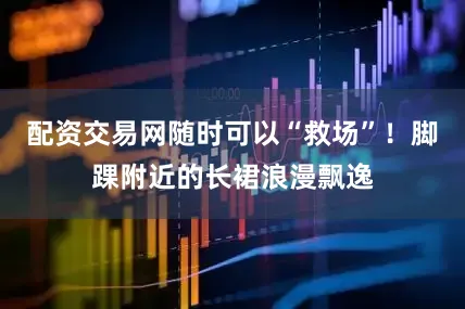 配资交易网随时可以“救场”！脚踝附近的长裙浪漫飘逸
