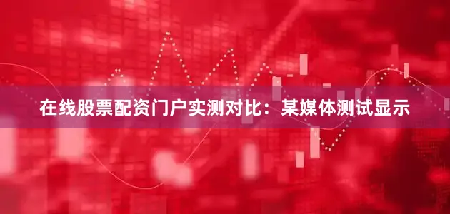 在线股票配资门户实测对比：某媒体测试显示