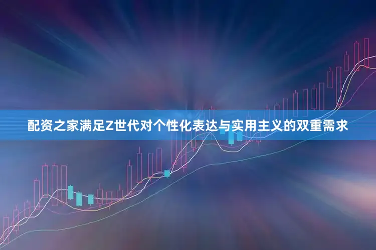 配资之家满足Z世代对个性化表达与实用主义的双重需求