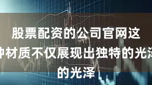 股票配资的公司官网这种材质不仅展现出独特的光泽
