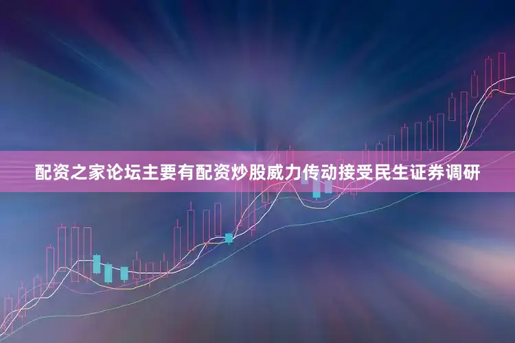 配资之家论坛主要有配资炒股威力传动接受民生证券调研