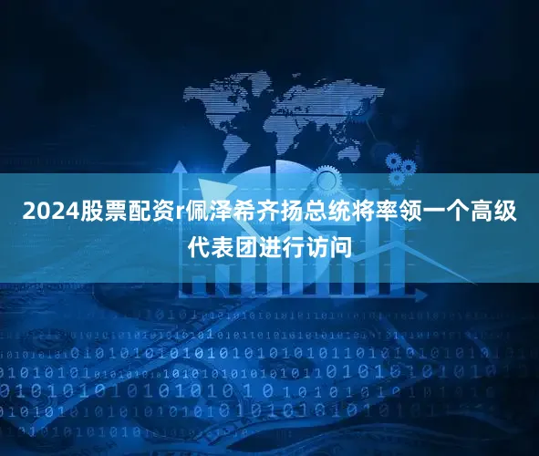 2024股票配资r佩泽希齐扬总统将率领一个高级代表团进行访问