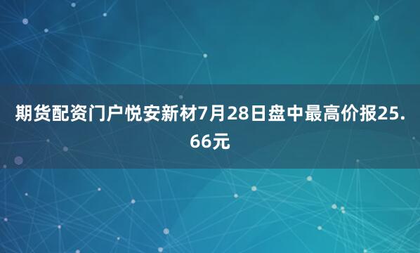 期货配资门户悦安新材7月28日盘中最高价报25.66元